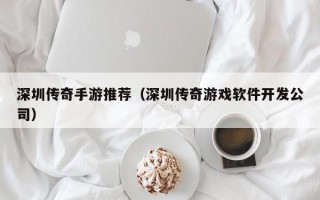 深圳传奇手游推荐（深圳传奇游戏软件开发公司）