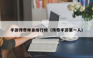 手游传奇帅弟排行榜（传奇手游第一人）