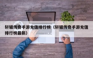 轩辕传奇手游充值排行榜（轩辕传奇手游充值排行榜最新）