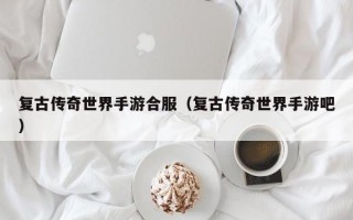 复古传奇世界手游合服（复古传奇世界手游吧）