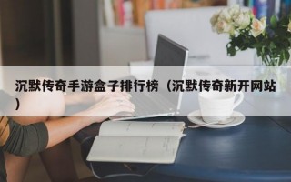 沉默传奇手游盒子排行榜（沉默传奇新开网站）