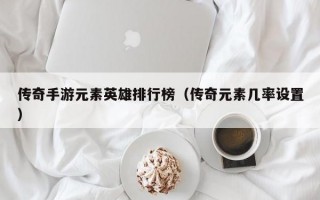 传奇手游元素英雄排行榜（传奇元素几率设置）