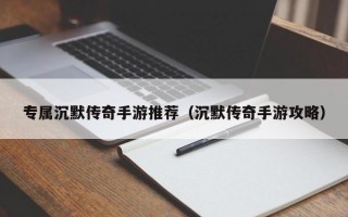 专属沉默传奇手游推荐（沉默传奇手游攻略）