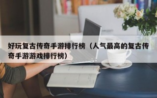 好玩复古传奇手游排行榜（人气最高的复古传奇手游游戏排行榜）