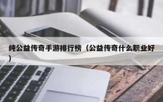 纯公益传奇手游排行榜（公益传奇什么职业好）