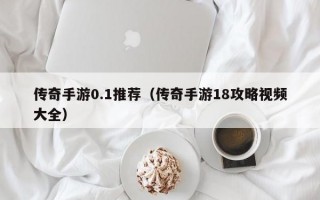 传奇手游0.1推荐（传奇手游18攻略视频大全）