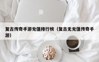 复古传奇手游充值排行榜（复古无充值传奇手游）