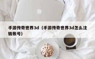 手游传奇世界3d（手游传奇世界3d怎么注销账号）