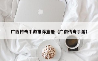 广西传奇手游推荐直播（广南传奇手游）