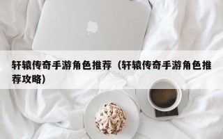 轩辕传奇手游角色推荐（轩辕传奇手游角色推荐攻略）