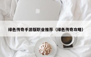 绿色传奇手游版职业推荐（绿色传奇攻略）