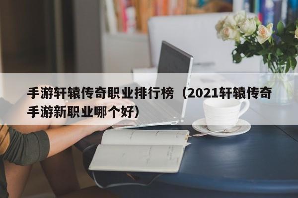 手游轩辕传奇职业排行榜（2021轩辕传奇手游新职业哪个好）-第1张图片-传奇手游发布网