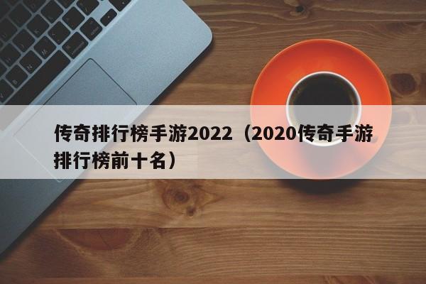 传奇排行榜手游2022（2020传奇手游排行榜前十名）-第1张图片-传奇手游发布网