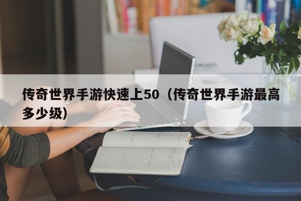 传奇世界手游快速上50（传奇世界手游最高多少级）-第1张图片-传奇手游发布网