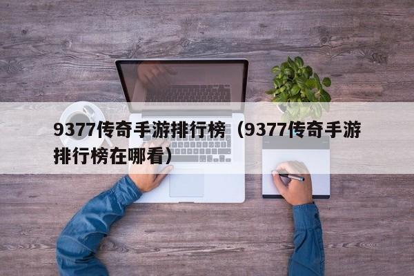 9377传奇手游排行榜（9377传奇手游排行榜在哪看）-第1张图片-传奇手游发布网